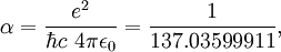 \alpha = \frac{e^2}{\hbar c \ 4 \pi \epsilon_0} = \frac{1}{137.03599911} ,