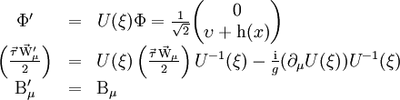 \begin{matrix}    \Phi ^\prime & = & U(\xi)\Phi = \frac{1}{\sqrt{2}} {\left ( \begin{matrix} 0 \\ \upsilon + \mathrm{h}(x) \end{matrix} \right )} \qquad \ \ \ \ \ \ \ \ \ \ \ \ \ \ \\    \left( \frac{\vec{\tau} \, \vec{\mathrm{W}} ^\prime_\mu}{2} \right ) & = &     U(\xi) \left( \frac{\vec{\tau} \, \vec{\mathrm{W}}_\mu}{2} \right ) U^{-1}(\xi)    - \frac{\mathrm{i}}{g}(\partial_\mu U(\xi)) U^{-1}(\xi) \\    \mathrm{B} ^\prime_\mu & = & \mathrm{B}_\mu \qquad \ \ \ \ \ \ \ \ \ \ \ \ \ \ \ \ \ \ \ \ \ \ \ \ \ \ \ \ \ \ \ \ \ \ \ \ \ \ \ \ \ \   \end{matrix}