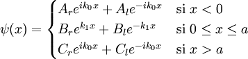 \psi(x)= \begin{cases}   A_r e^{i k_0 x} + A_l e^{-ik_0x}  & \mbox{si } x < 0 \\   B_r e^{k_1 x} + B_l e^{-k_1x}     & \mbox{si } 0 \le x \le a \\   C_r e^{i k_0 x} + C_l e^{-ik_0x}  & \mbox{si } x > a \\ \end{cases}