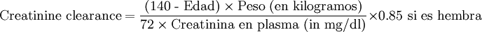 \mbox{Creatinine clearance} = \frac { \mbox{(140 - Edad)} \times \mbox{Peso (en kilogramos)}} {\mbox{72} \times \mbox{Creatinina en plasma (in mg/dl)}} \times \mbox{0.85 si es hembra}