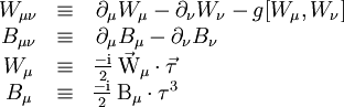 \begin{matrix} W_{\mu \nu} & \equiv & \partial_\mu W_\mu - \partial_\nu W_\nu - g[W_\mu,W_\nu] \\  B_{\mu \nu} & \equiv & \partial_\mu B_\mu - \partial_\nu B_\nu \qquad \ \ \ \ \ \ \ \ \ \ \ \ \\  W_\mu & \equiv & \frac{-\mathrm{i}}{2}\,\vec{\mathrm{W}}_\mu \cdot \vec{\tau} \qquad \ \ \ \ \ \ \ \ \ \ \ \ \ \ \ \ \ \ \\  B_\mu & \equiv & \frac{-\mathrm{i}}{2}\,\mathrm{B}_\mu \cdot \tau^3 \qquad \ \ \ \ \ \ \ \ \ \ \ \ \ \ \ \ \ \   \end{matrix}